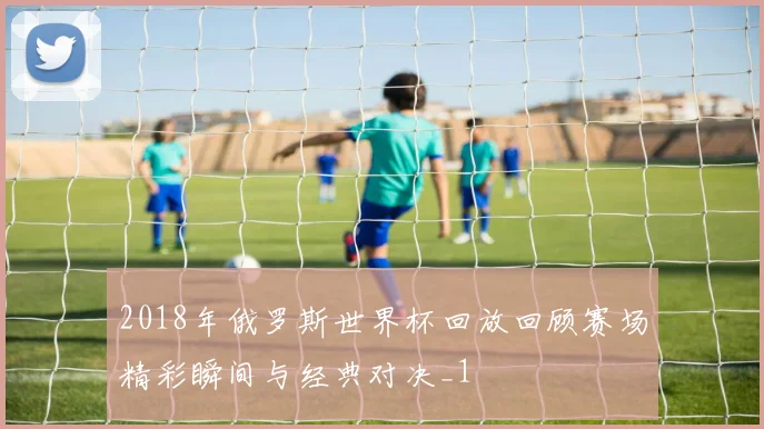 2018年俄罗斯世界杯回放回顾赛场精彩瞬间与经典对决_1