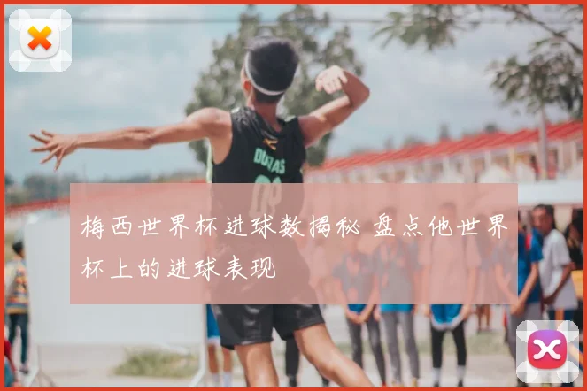 梅西世界杯进球数揭秘 盘点他世界杯上的进球表现