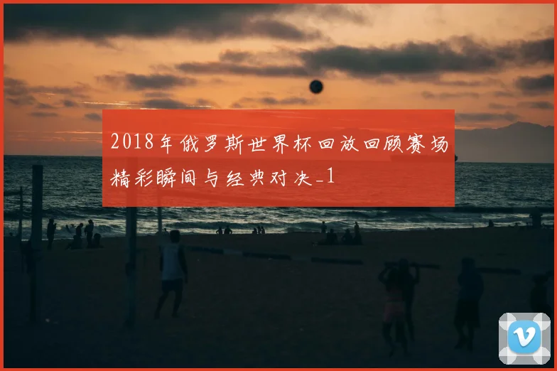 2018年俄罗斯世界杯回放回顾赛场精彩瞬间与经典对决_1