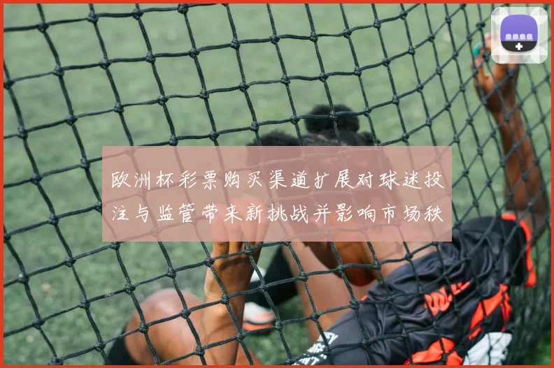 欧洲杯彩票购买渠道扩展对球迷投注与监管带来新挑战并影响市场秩序