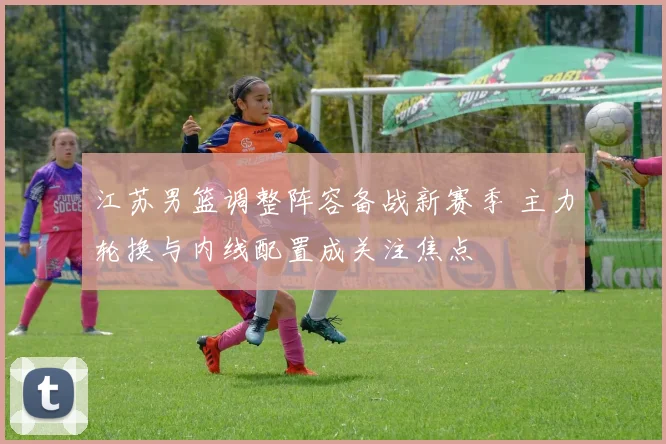 江苏男篮调整阵容备战新赛季 主力轮换与内线配置成关注焦点
