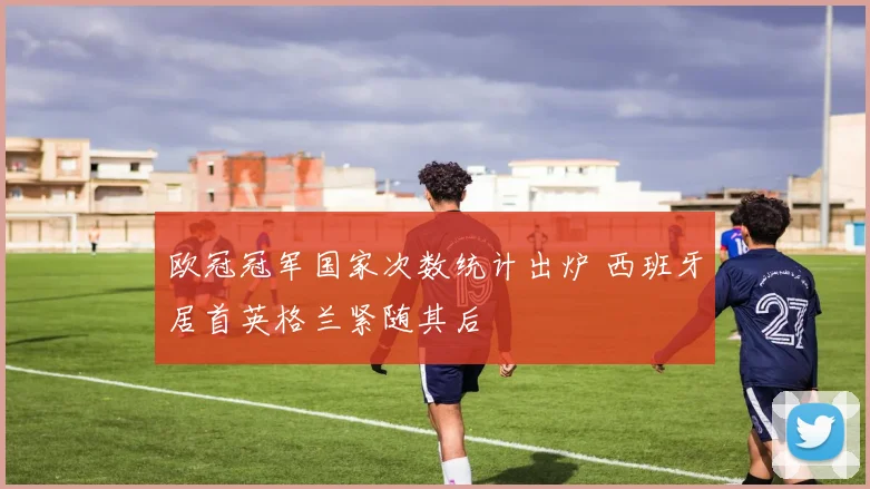 欧冠冠军国家次数统计出炉 西班牙居首英格兰紧随其后
