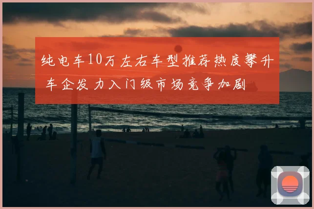 纯电车10万左右车型推荐热度攀升 车企发力入门级市场竞争加剧