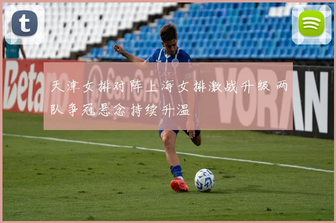 天津女排对阵上海女排激战升级 两队争冠悬念持续升温