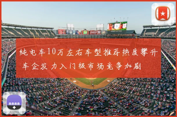 纯电车10万左右车型推荐热度攀升 车企发力入门级市场竞争加剧