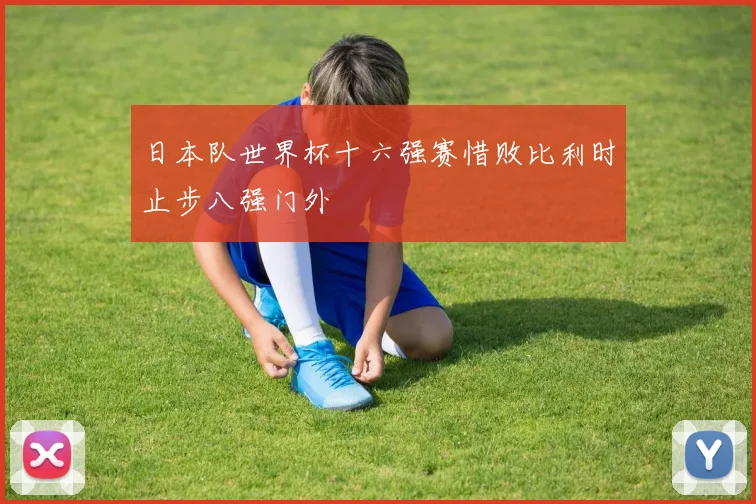 日本队世界杯十六强赛惜败比利时止步八强门外