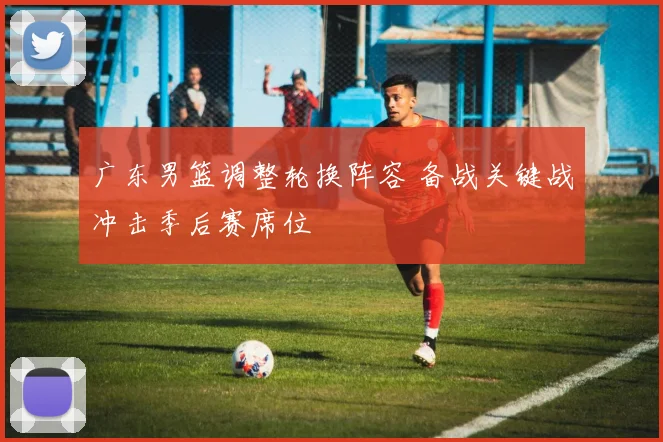 广东男篮调整轮换阵容 备战关键战冲击季后赛席位