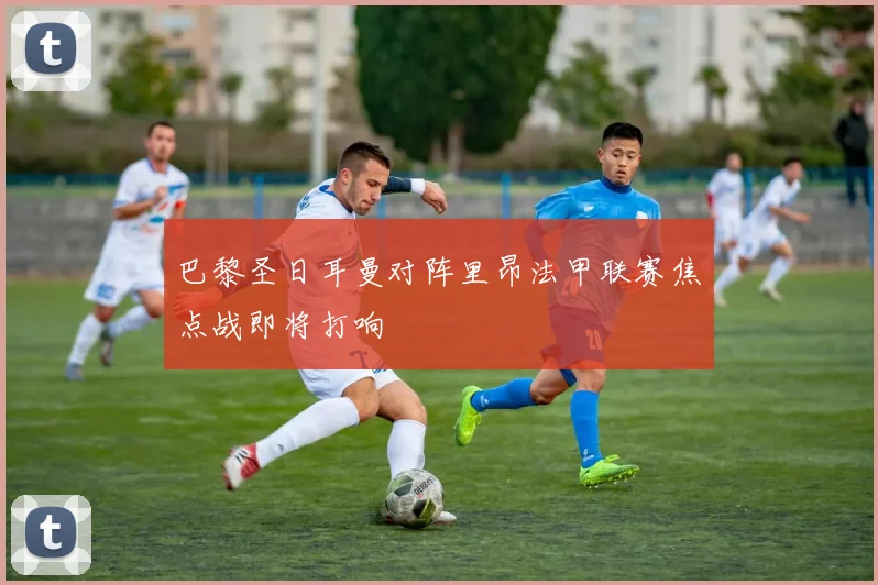 巴黎圣日耳曼对阵里昂法甲联赛焦点战即将打响