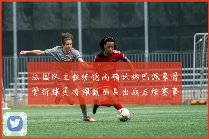 法国队主教练德尚确认姆巴佩鼻骨骨折球员将佩戴面具出战后续赛事