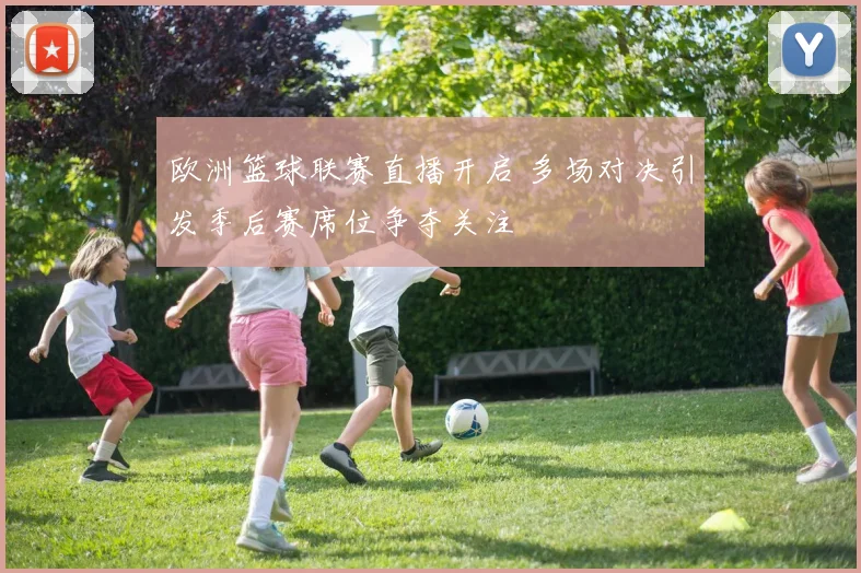 欧洲篮球联赛直播开启 多场对决引发季后赛席位争夺关注