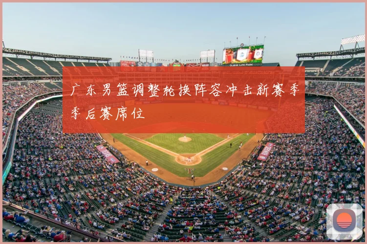 广东男篮调整轮换阵容冲击新赛季季后赛席位