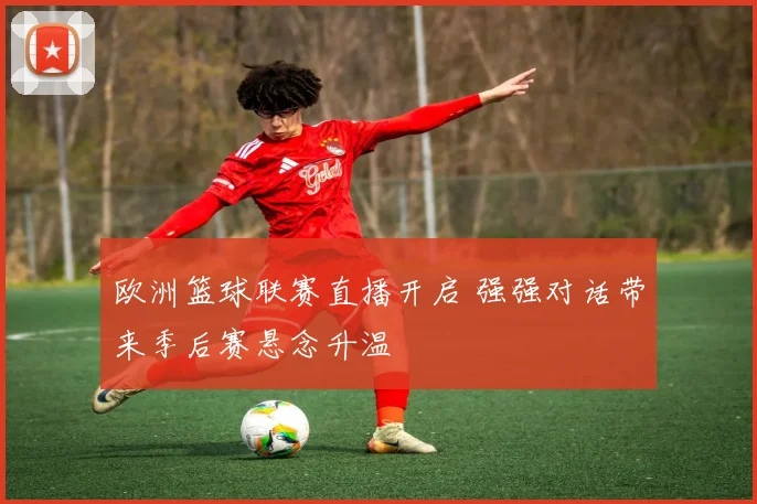 欧洲篮球联赛直播开启 强强对话带来季后赛悬念升温