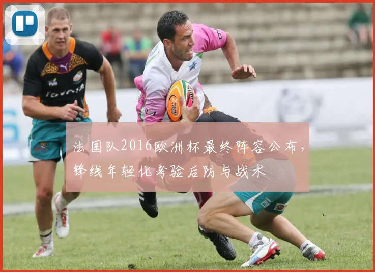 法国队2016欧洲杯最终阵容公布，锋线年轻化考验后防与战术