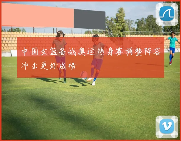 中国女篮备战奥运热身赛调整阵容冲击更好成绩