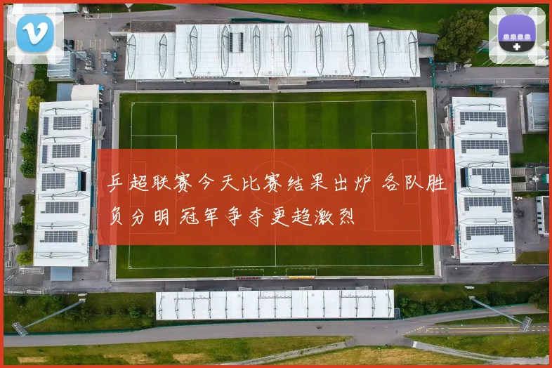 乒超联赛今天比赛结果出炉 各队胜负分明 冠军争夺更趋激烈
