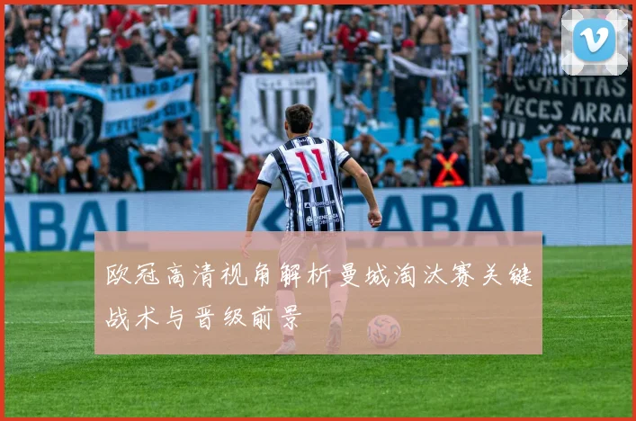 欧冠高清视角解析曼城淘汰赛关键战术与晋级前景