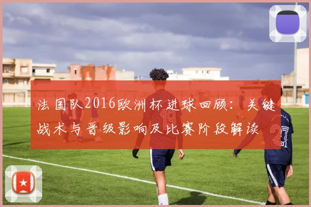 法国队2016欧洲杯进球回顾：关键战术与晋级影响及比赛阶段解读
