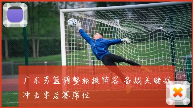 广东男篮调整轮换阵容 备战关键战冲击季后赛席位