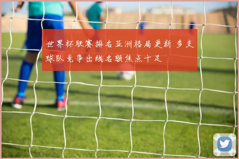 世界杯联赛排名亚洲格局更新 多支球队竞争出线名额焦点十足