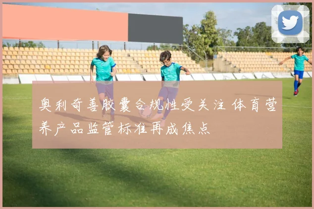 奥利奇善胶囊合规性受关注 体育营养产品监管标准再成焦点