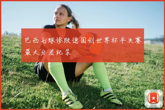 巴西七球惨败德国创世界杯半决赛最大分差纪录