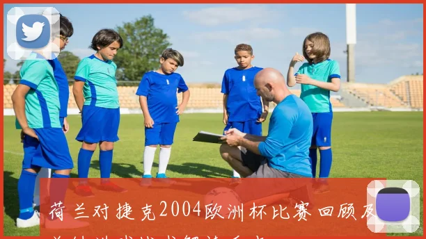 荷兰对捷克2004欧洲杯比赛回顾及关键进球战术解读看点