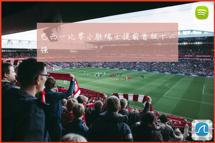 巴西一比零小胜瑞士提前晋级十六强