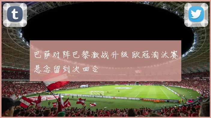 巴萨对阵巴黎激战升级 欧冠淘汰赛悬念留到次回合