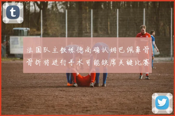 法国队主教练德尚确认姆巴佩鼻骨骨折将进行手术可能缺席关键比赛