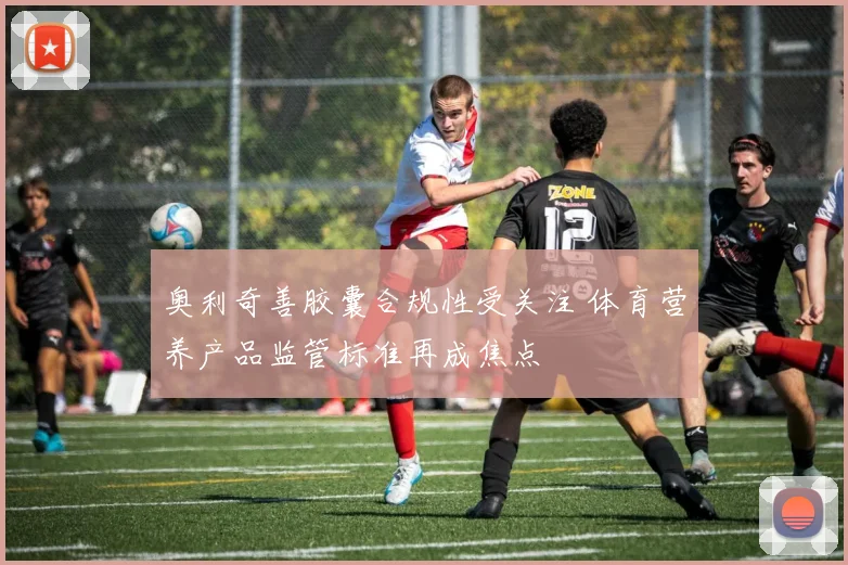 奥利奇善胶囊合规性受关注 体育营养产品监管标准再成焦点