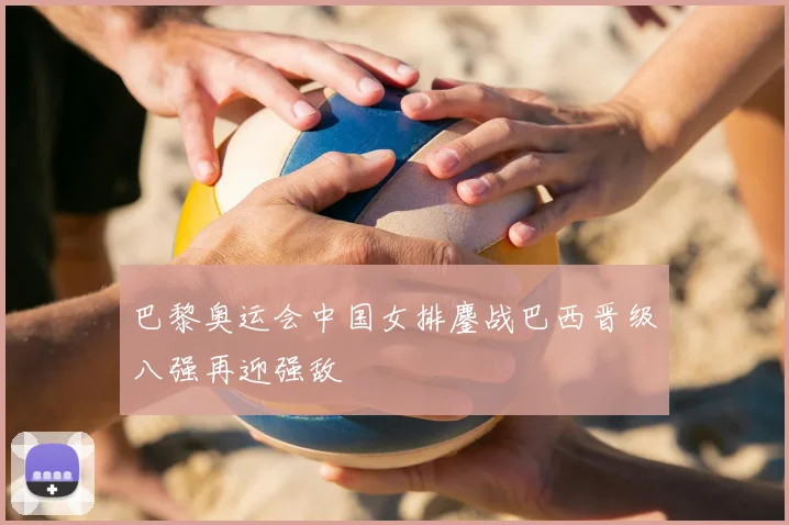 巴黎奥运会中国女排鏖战巴西晋级八强再迎强敌