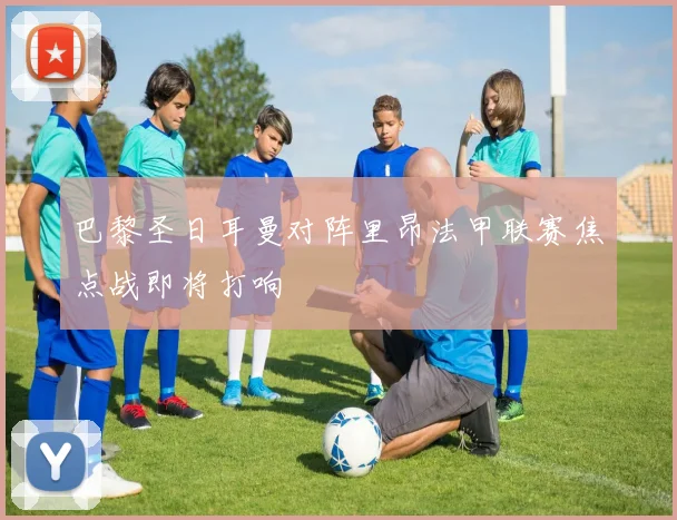 巴黎圣日耳曼对阵里昂法甲联赛焦点战即将打响