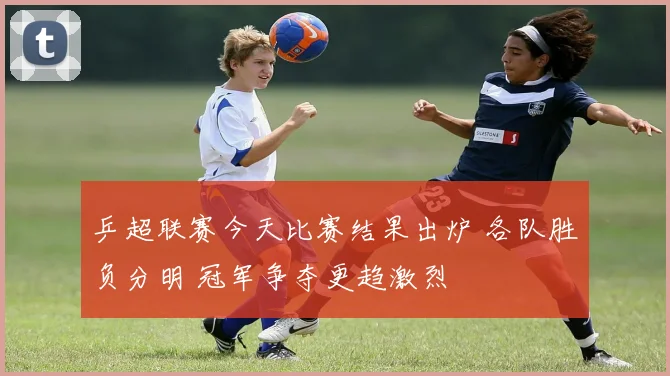 乒超联赛今天比赛结果出炉 各队胜负分明 冠军争夺更趋激烈
