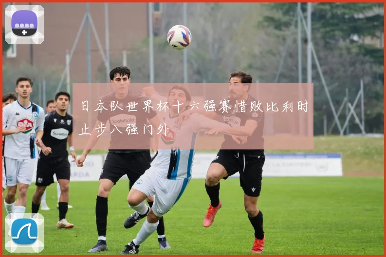 日本队世界杯十六强赛惜败比利时止步八强门外