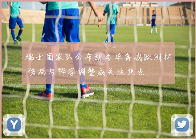 瑞士国家队公布新名单备战欧洲杯 伤病与阵容调整成关注焦点