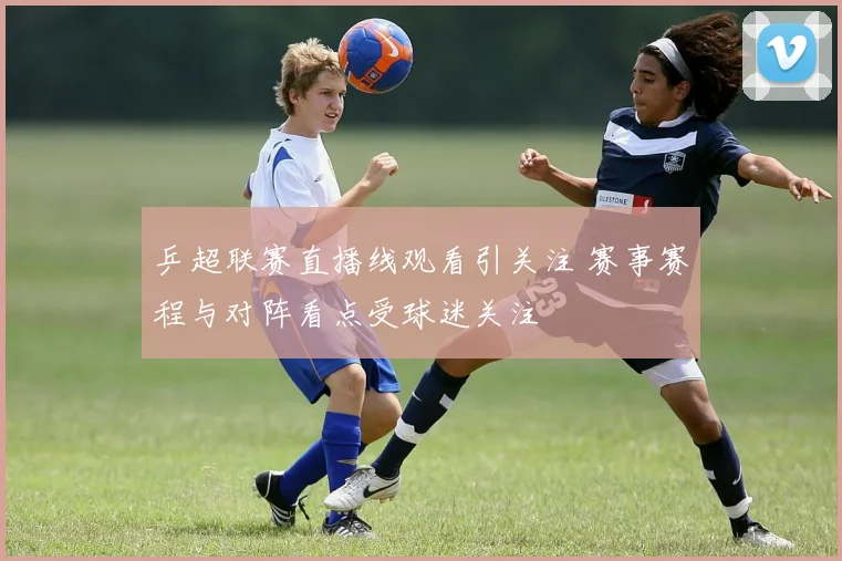 乒超联赛直播线观看引关注 赛事赛程与对阵看点受球迷关注