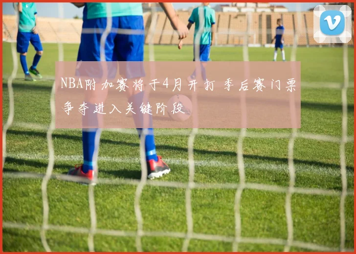 NBA附加赛将于4月开打 季后赛门票争夺进入关键阶段