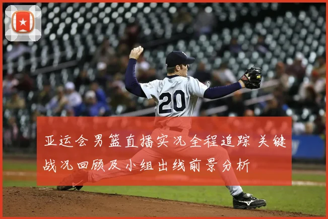 亚运会男篮直播实况全程追踪 关键战况回顾及小组出线前景分析