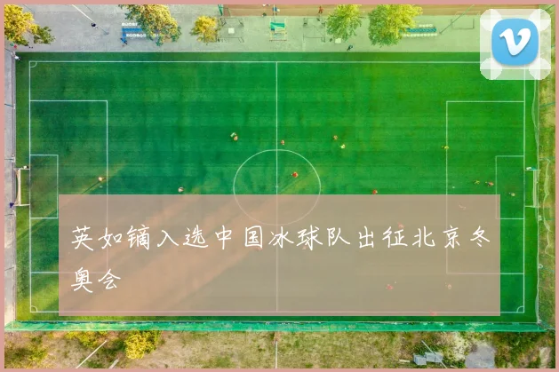 英如镝入选中国冰球队出征北京冬奥会