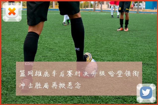 篮网雄鹿季后赛对决升级 哈登领衔冲击胜局再掀悬念